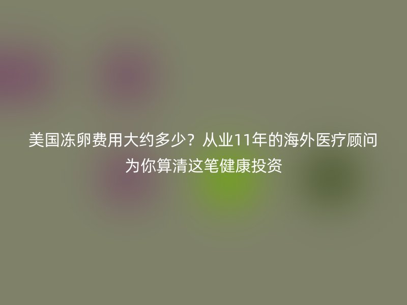 美国冻卵费用大约多少?从业11年的海外医疗顾问为你算清这笔健康投资