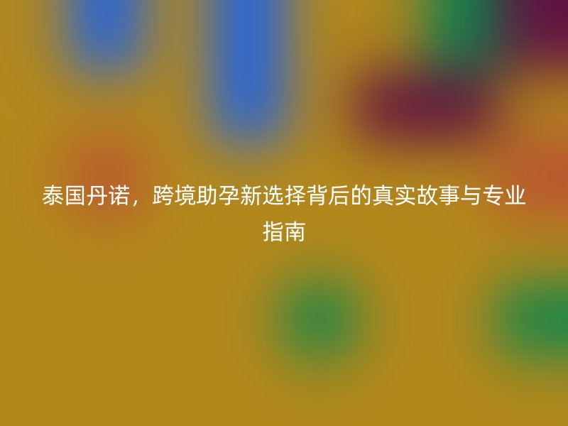 泰国丹诺，跨境助孕新选择背后的真实故事与专业指南