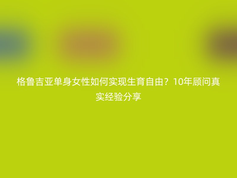 格鲁吉亚单身女性如何实现生育自由？10年顾问真实经验分享