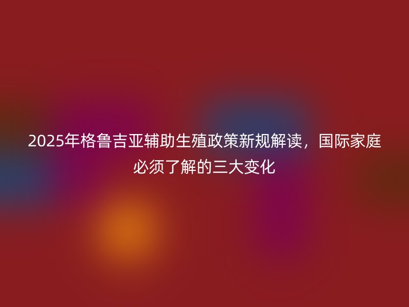 2025年格鲁吉亚辅助生殖政策新规解读,国际家庭必须了解的三大变化