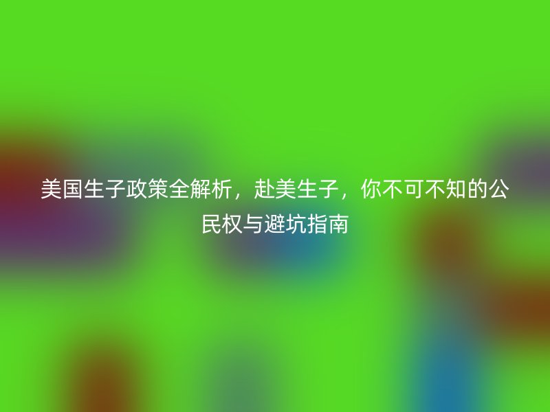 美国生子政策全解析，赴美生子，你不可不知的公民权与避坑指南