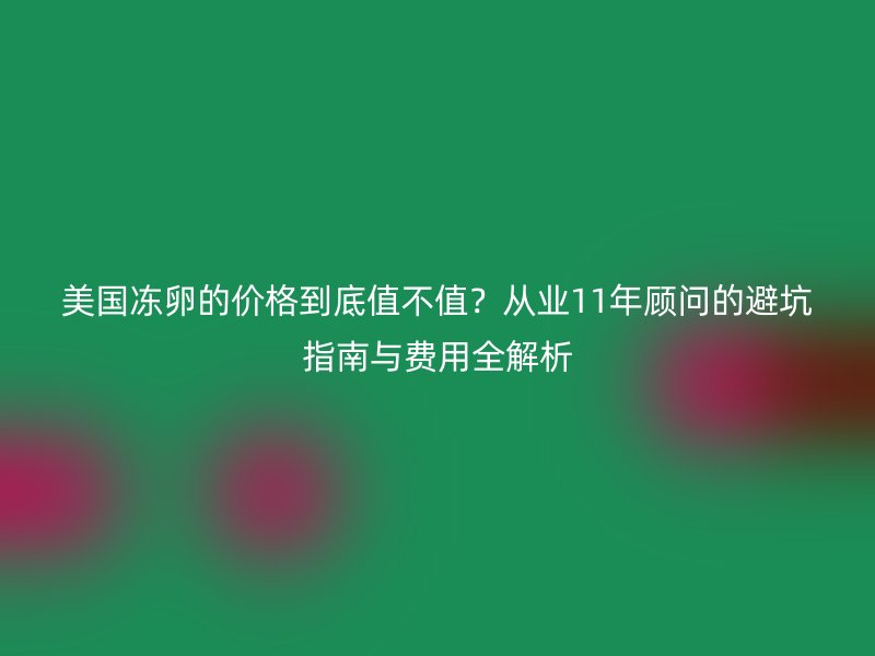 美国冻卵的价格到底值不值？从业11年顾问的避坑指南与费用全解析