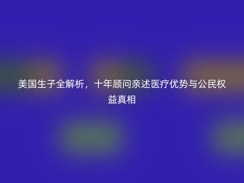 美国生子全解析，十年顾问亲述医疗优势与公民权益真相