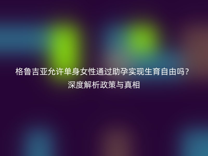 格鲁吉亚允许单身女性通过助孕实现生育自由吗？深度解析政策与真相