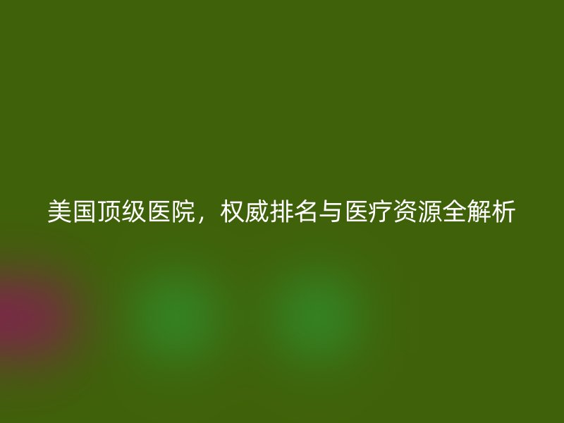 美国顶级医院，权威排名与医疗资源全解析