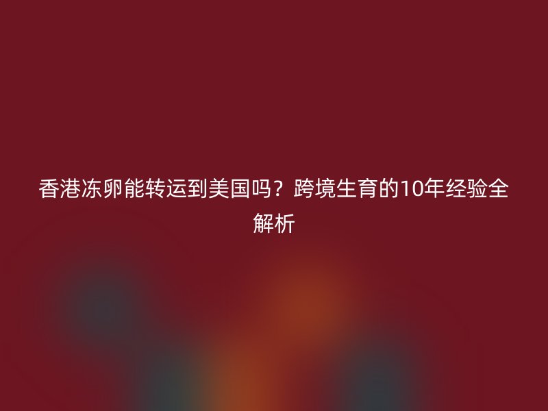 香港冻卵能转运到美国吗？跨境生育的10年经验全解析