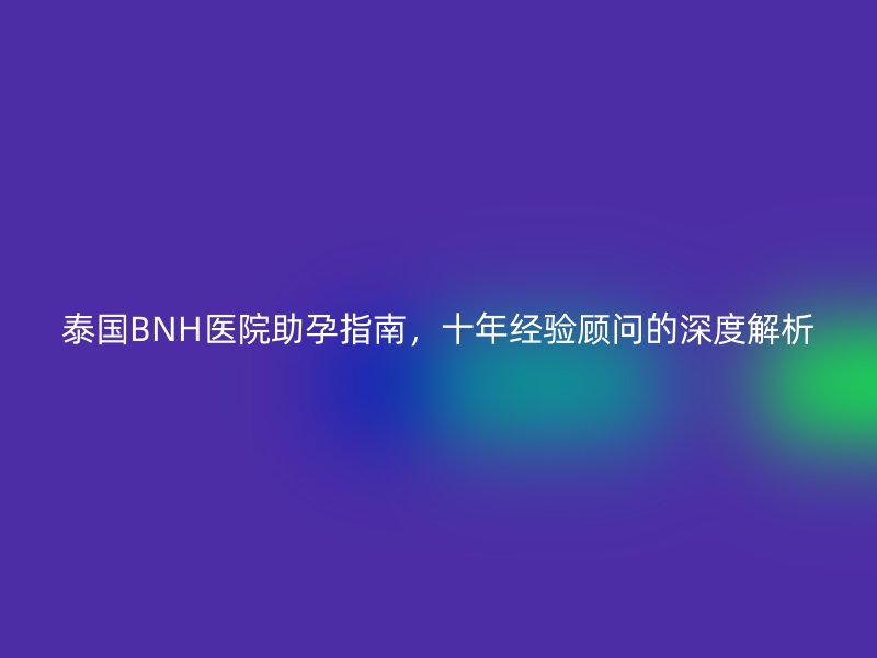 泰国BNH医院助孕指南,十年经验顾问的深度解析