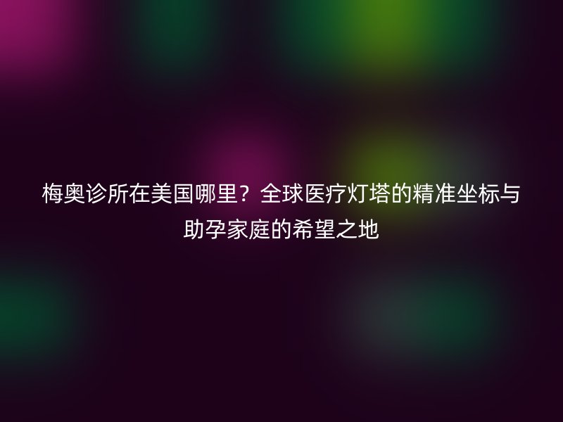 梅奥诊所在美国哪里？全球医疗灯塔的精准坐标与助孕家庭的希望之地