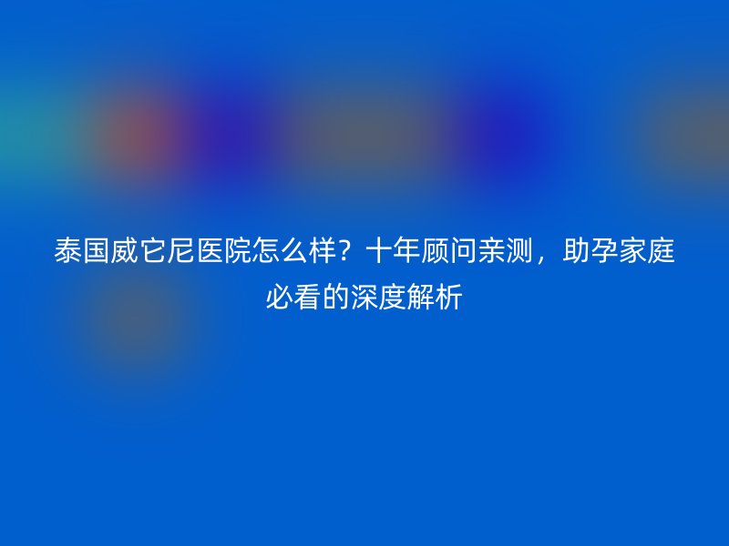 泰国威它尼医院怎么样?十年顾问亲测,助孕家庭必看的深度解析