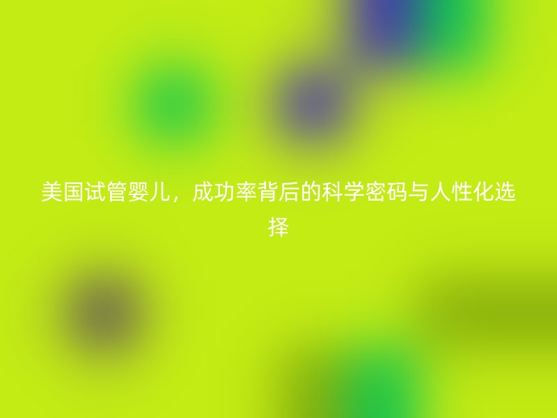 美国试管婴儿，成功率背后的科学密码与人性化选择