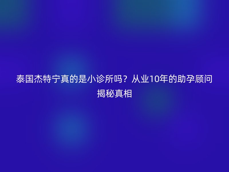 泰国杰特宁真的是小诊所吗?从业10年的助孕顾问揭秘真相