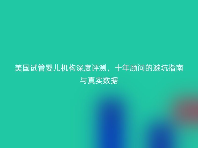 美国试管婴儿机构深度评测,十年顾问的避坑指南与真实数据