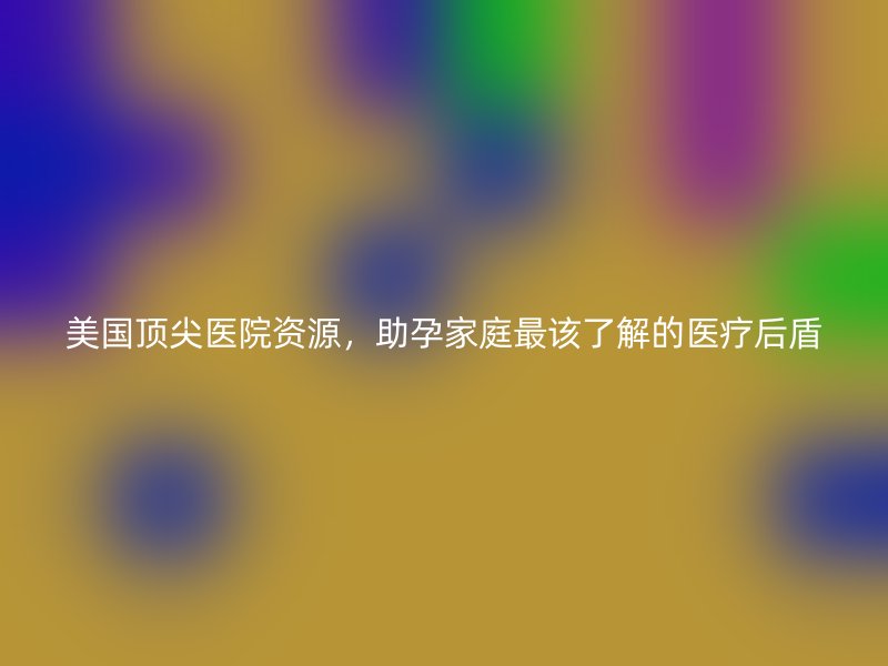 美国顶尖医院资源,助孕家庭最该了解的医疗后盾