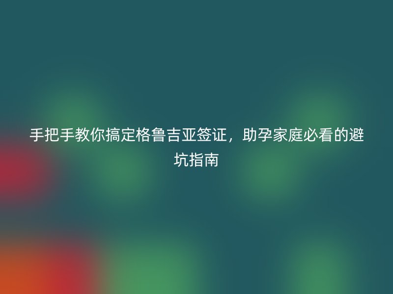 手把手教你搞定格鲁吉亚签证,助孕家庭必看的避坑指南