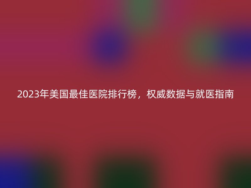 2023年美国最佳医院排行榜,权威数据与就医指南