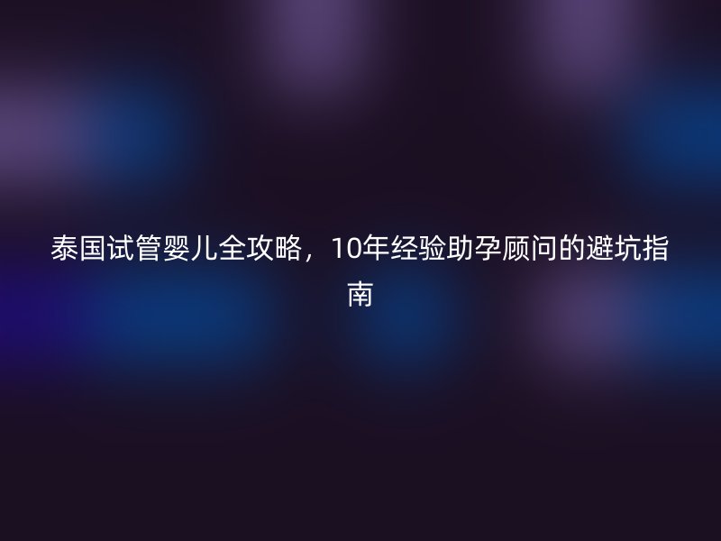 泰国试管婴儿全攻略,10年经验助孕顾问的避坑指南
