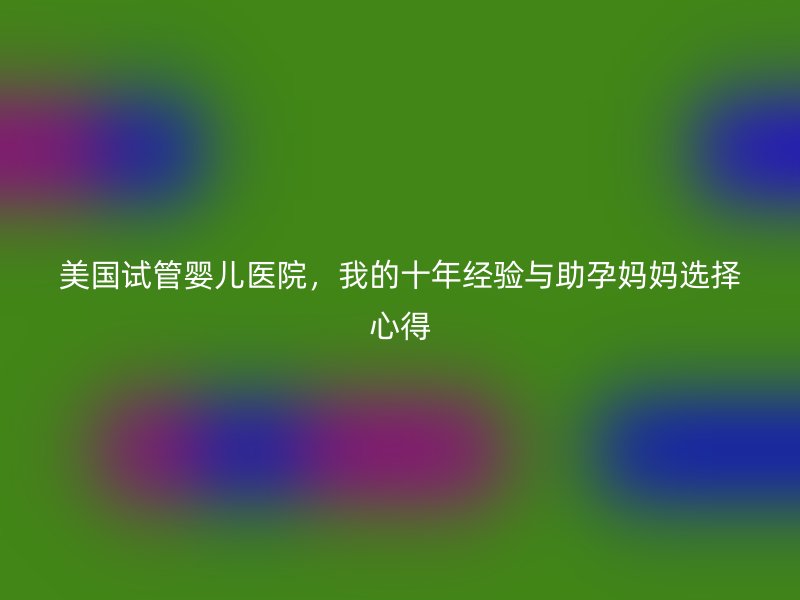 美国试管婴儿医院,我的十年经验与助孕妈妈选择心得