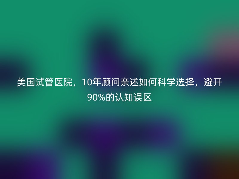 美国试管医院,10年顾问亲述如何科学选择,避开90%的认知误区
