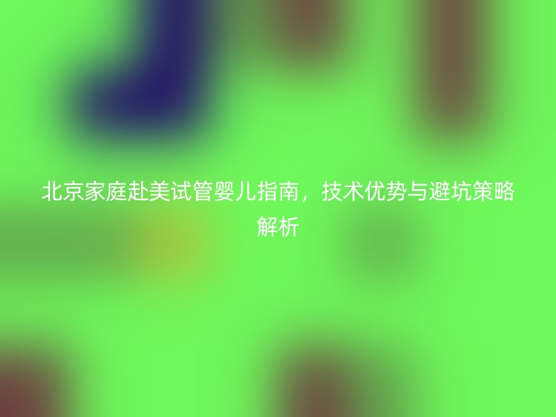 北京家庭赴美试管婴儿指南,技术优势与避坑策略解析