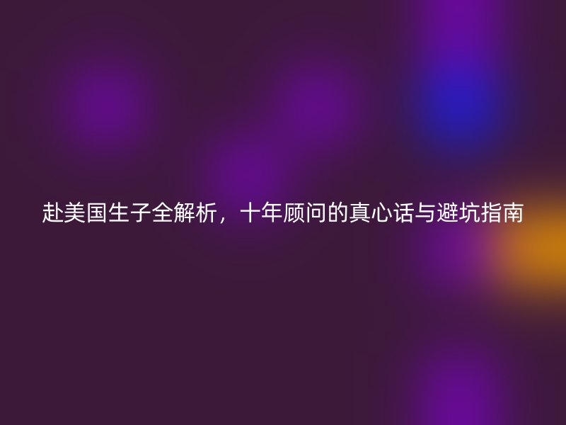 赴美国生子全解析,十年顾问的真心话与避坑指南