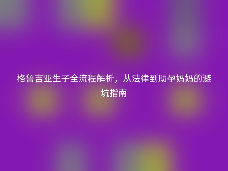 格鲁吉亚生子全流程解析，从法律到助孕妈妈的避坑指南