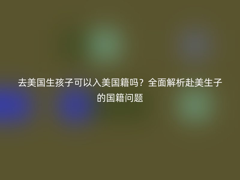 去美国生孩子可以入美国籍吗？全面解析赴美生子的国籍问题