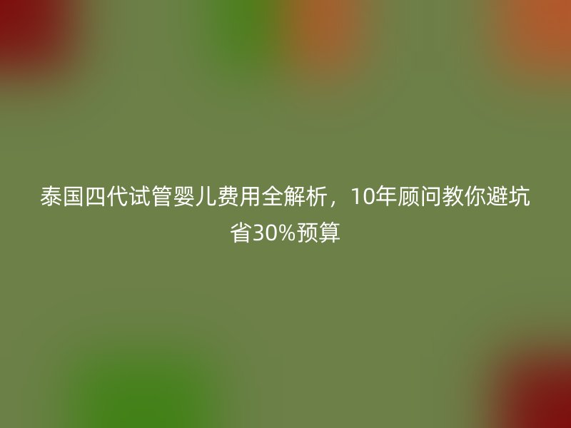 泰国四代试管婴儿费用全解析,10年顾问教你避坑省30%预算
