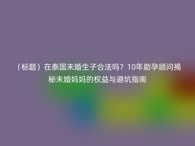 (标题)在泰国未婚生子合法吗?10年助孕顾问揭秘未婚妈妈的权益与避坑指南