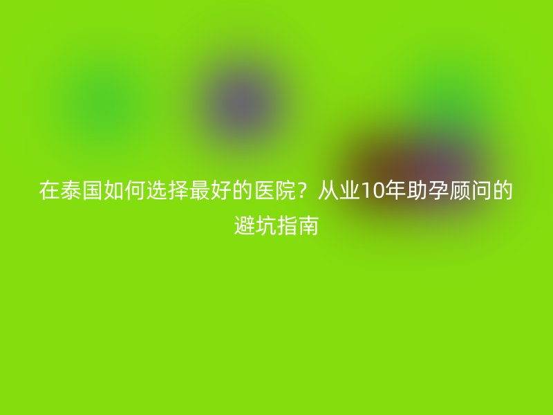 在泰国如何选择最好的医院?从业10年助孕顾问的避坑指南