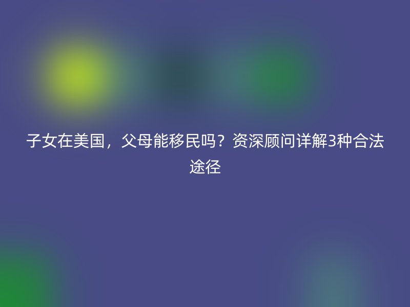 子女在美国,父母能移民吗?资深顾问详解3种合法途径