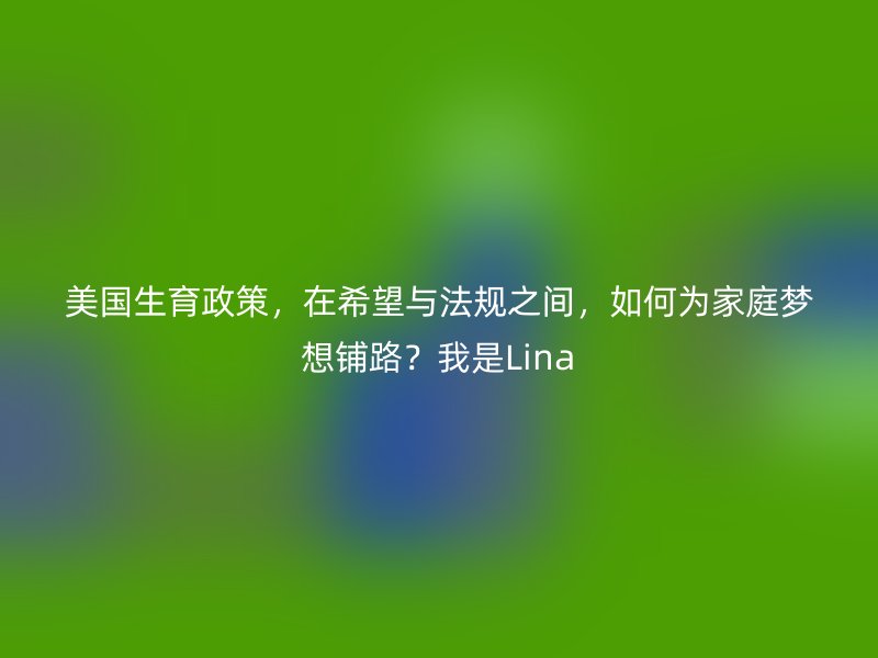 美国生育政策,在希望与法规之间,如何为家庭梦想铺路?我是Lina