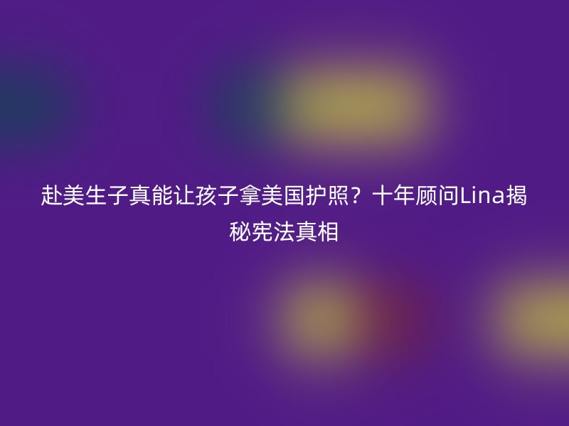 赴美生子真能让孩子拿美国护照?十年顾问Lina揭秘宪法真相