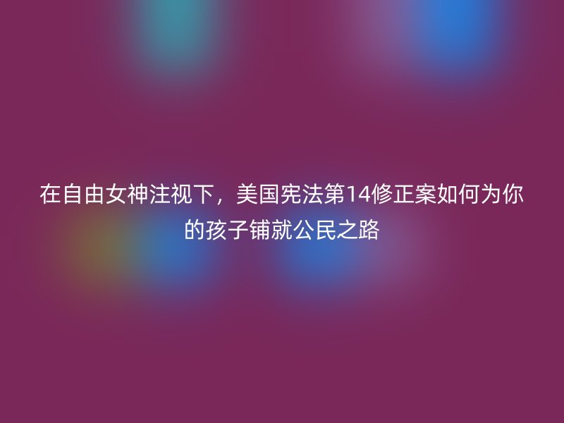 在自由女神注视下，美国宪法第14修正案如何为你的孩子铺就公民之路