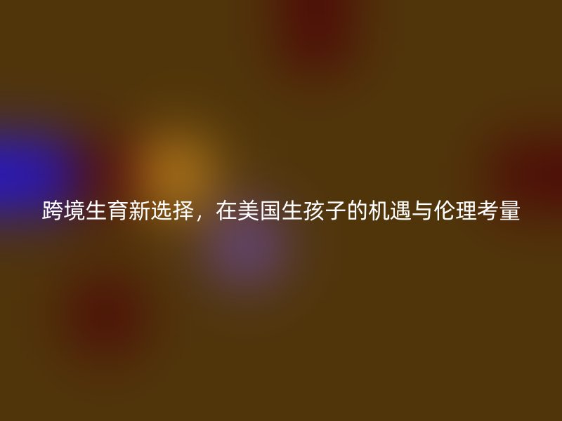 跨境生育新选择，在美国生孩子的机遇与伦理考量