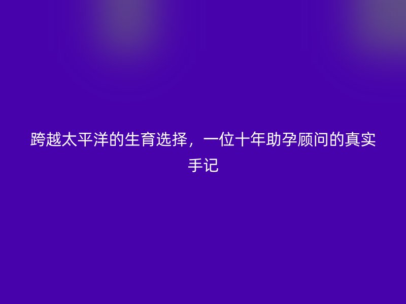 跨越太平洋的生育选择,一位十年助孕顾问的真实手记