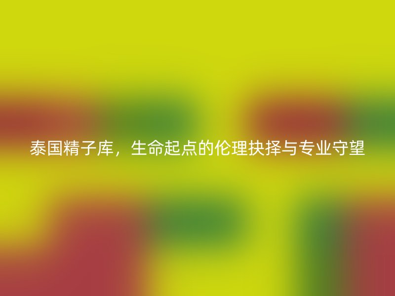 泰国精子库,生命起点的伦理抉择与专业守望