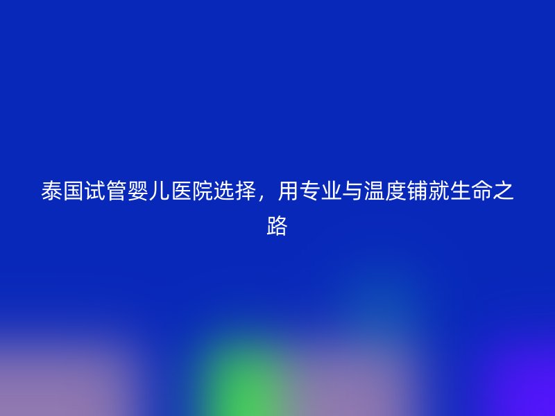 泰国试管婴儿医院选择,用专业与温度铺就生命之路