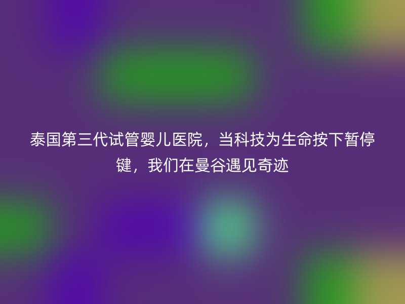 泰国第三代试管婴儿医院,当科技为生命按下暂停键,我们在曼谷遇见奇迹
