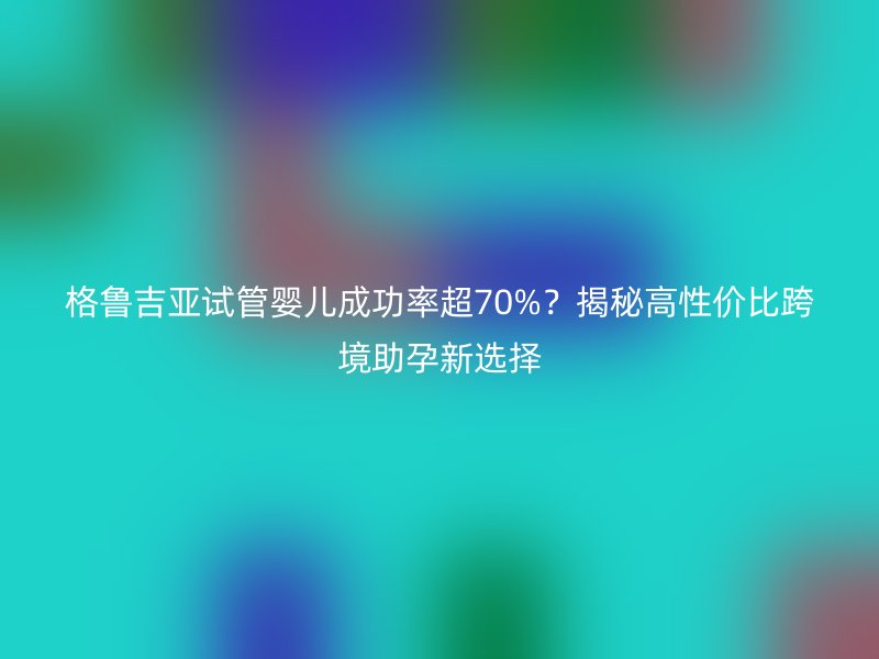 格鲁吉亚试管婴儿成功率超70%?揭秘高性价比跨境助孕新选择