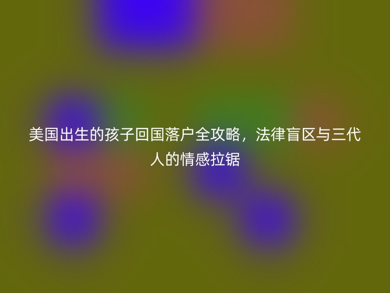 美国出生的孩子回国落户全攻略,法律盲区与三代人的情感拉锯