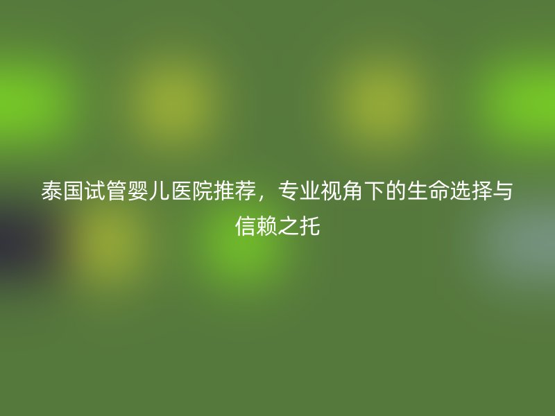 泰国试管婴儿医院推荐,专业视角下的生命选择与信赖之托