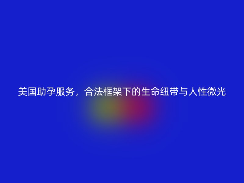 美国助孕服务,合法框架下的生命纽带与人性微光