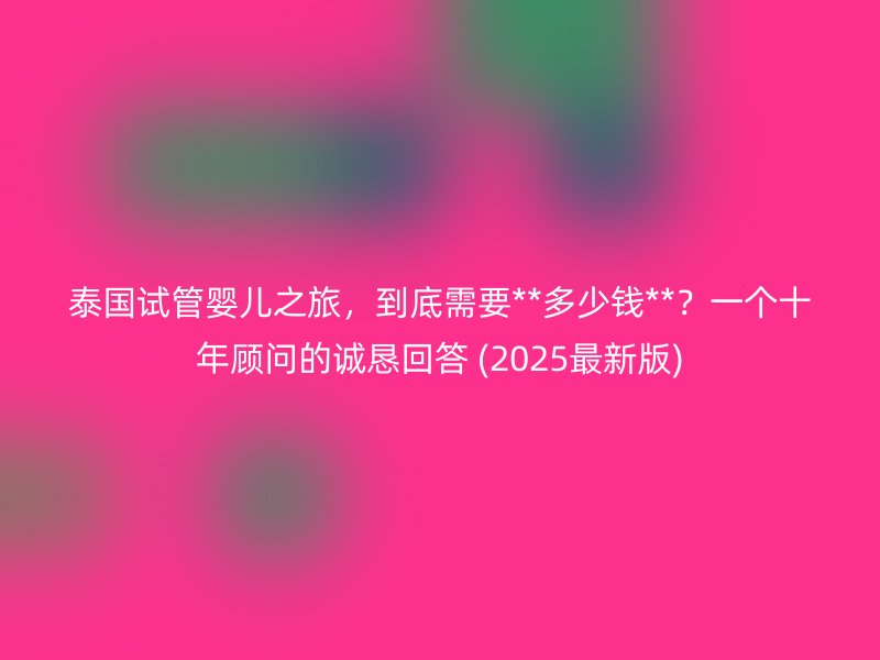 泰国试管婴儿之旅,到底需要**多少钱**?一个十年顾问的诚恳回答 (2025最新版)