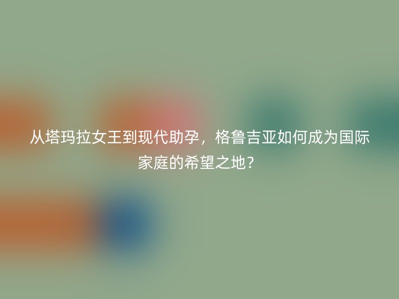 从塔玛拉女王到现代助孕，格鲁吉亚如何成为国际家庭的希望之地？