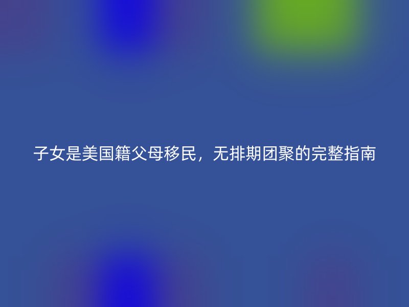 子女是美国籍父母移民,无排期团聚的完整指南