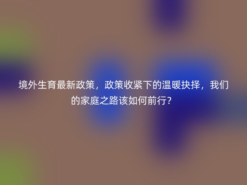 境外生育最新政策,政策收紧下的温暖抉择,我们的家庭之路该如何前行?