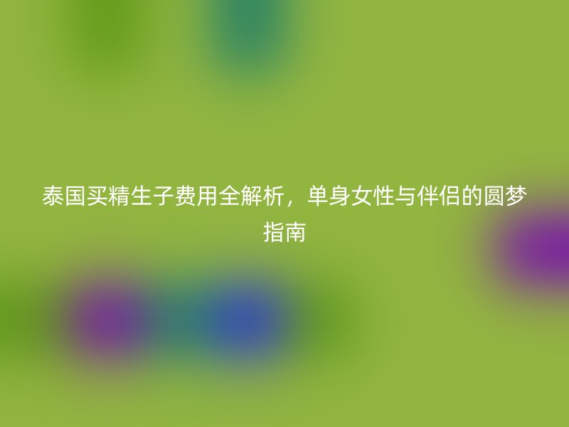 泰国买精生子费用全解析，单身女性与伴侣的圆梦指南
