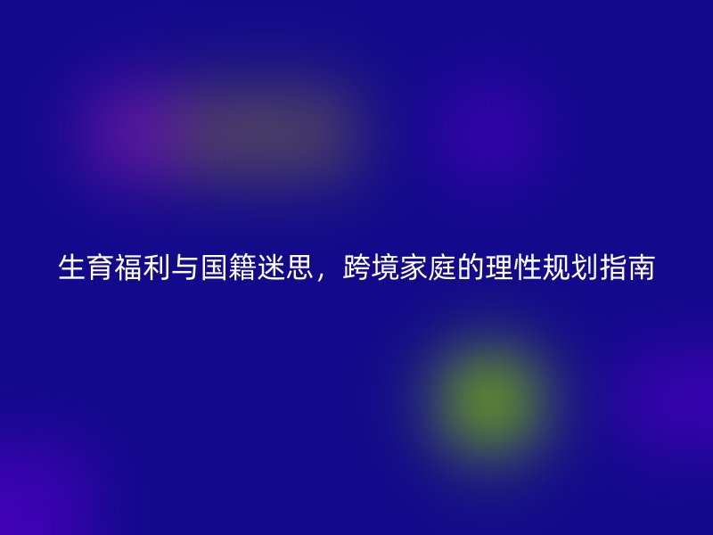 生育福利与国籍迷思,跨境家庭的理性规划指南