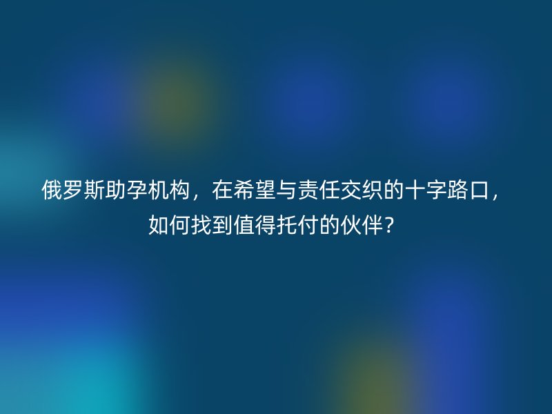 俄罗斯助孕机构,在希望与责任交织的十字路口,如何找到值得托付的伙伴?