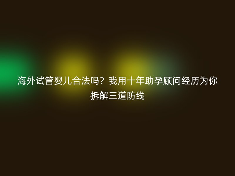 海外试管婴儿合法吗?我用十年助孕顾问经历为你拆解三道防线